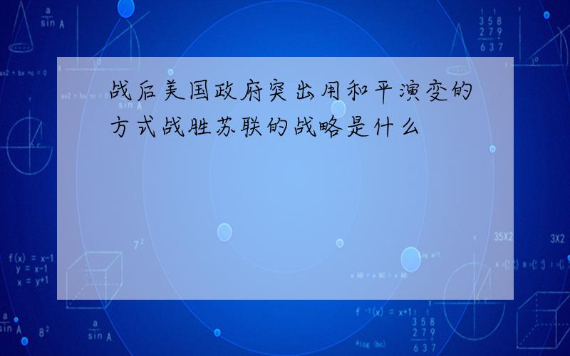 战后美国政府突出用和平演变的方式战胜苏联的战略是什么