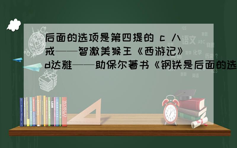 后面的选项是第四提的 c 八戒——智激美猴王《西游记》 d达雅——助保尔著书《钢铁是后面的选项是第四提的      c 八戒——智激美猴王《西游记》   d达雅——助保尔著书《钢铁是怎样练