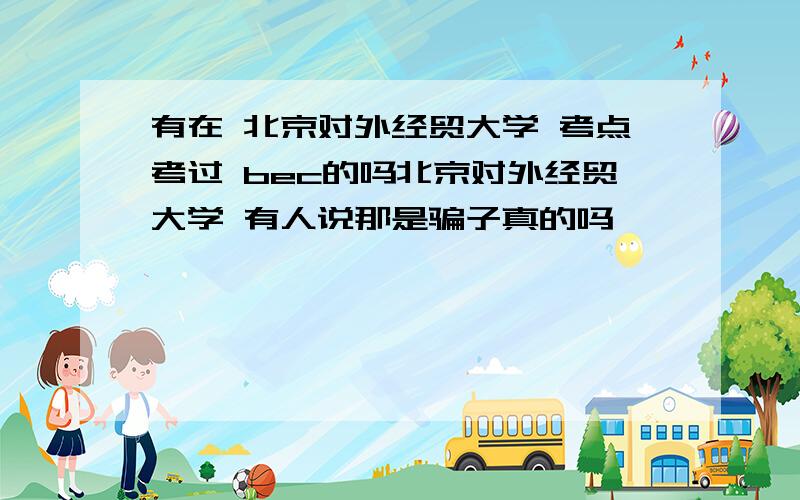 有在 北京对外经贸大学 考点考过 bec的吗北京对外经贸大学 有人说那是骗子真的吗