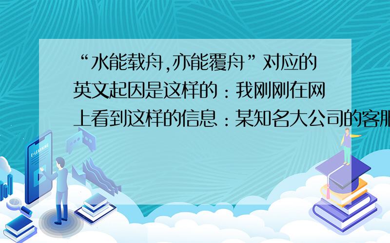 “水能载舟,亦能覆舟”对应的英文起因是这样的：我刚刚在网上看到这样的信息：某知名大公司的客服人员在回答客户咨询时，推脱责任，有点渎职。有了客户，才有他们公司的存在和发展