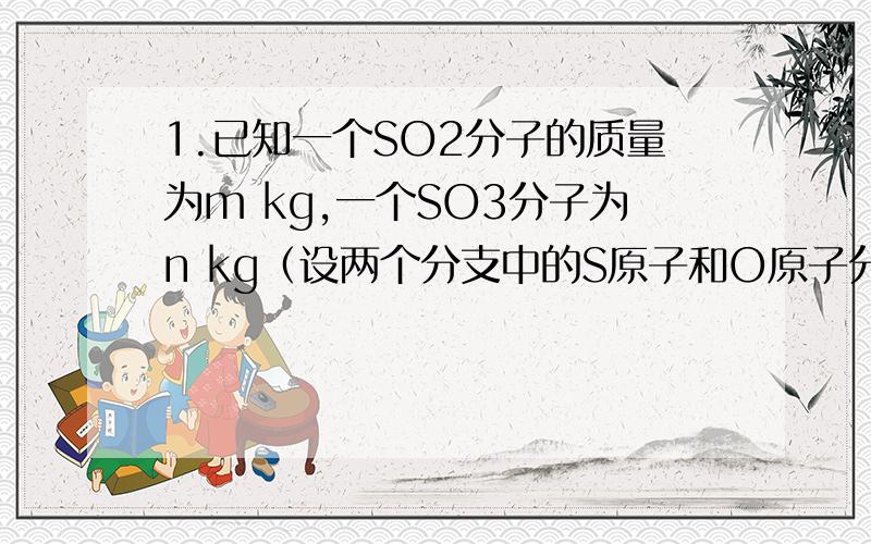 1.已知一个SO2分子的质量为m kg,一个SO3分子为n kg（设两个分支中的S原子和O原子分别相同）,若以一个氧原子的质量1/16作为相对原子质量的标准,则SO2的相对分子质量是……（）A 16n/n-m  B 16m