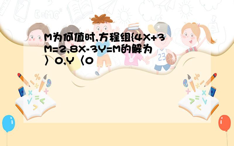 M为何值时,方程组{4X+3M=2,8X-3Y=M的解为〉0,Y〈0