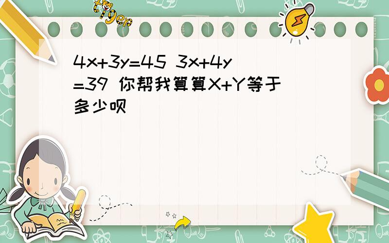 4x+3y=45 3x+4y=39 你帮我算算X+Y等于多少呗