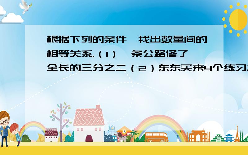 根据下列的条件,找出数量间的相等关系.（1）一条公路修了全长的三分之二（2）东东买来4个练习本和5枝铅笔共付5.6元（3）参加科技小组的男生比女生的2倍还多1人（4）末班男生人数比女生