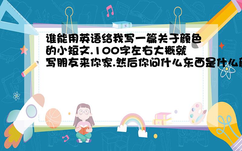 谁能用英语给我写一篇关于颜色的小短文.100字左右大概就写朋友来你家.然后你问什么东西是什么颜色的.我急用,xie xie