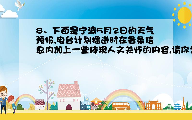 8、下面是宁波5月2日的天气预报,电台计划播送时在各条信息内加上一些体现人文关怀的内容,请你为电台设计一段这样的话（50字左右）5月2日 多云转阴有阵雨或雷雨 温度：20～28℃ 风力：