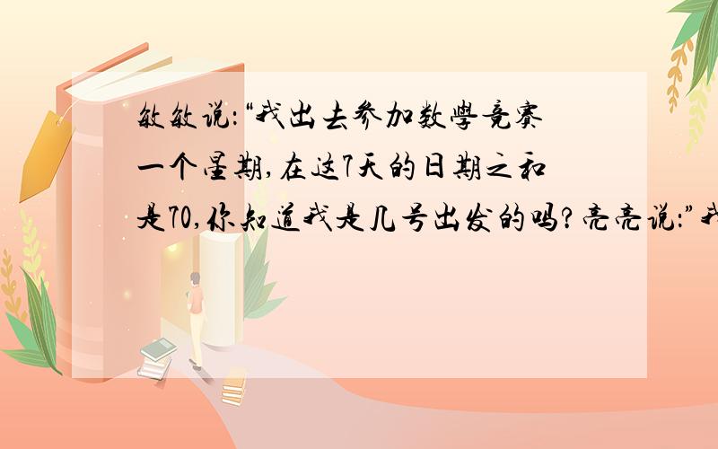 敏敏说：“我出去参加数学竞赛一个星期,在这7天的日期之和是70,你知道我是几号出发的吗?亮亮说：”我出去夏令营,去了7天,日期数的和加上个月的月份数也是70,你知道我是几月几日回来的