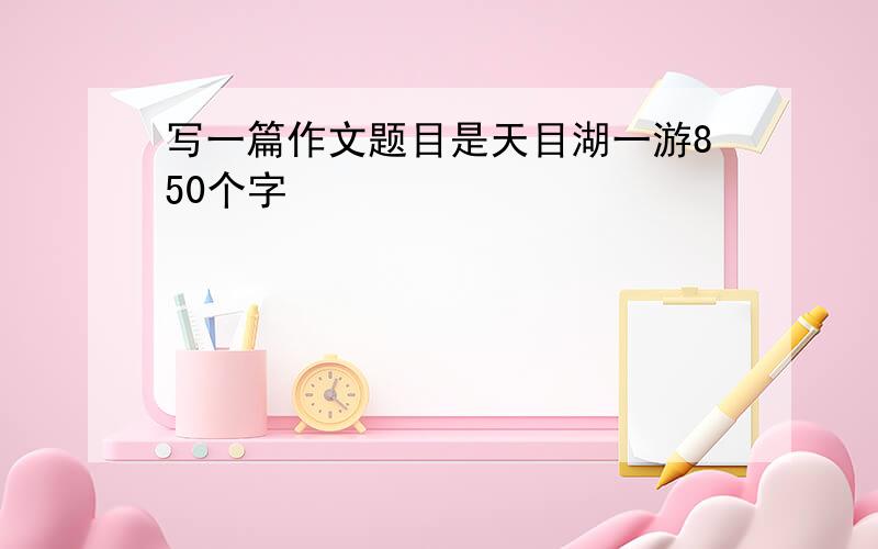 写一篇作文题目是天目湖一游850个字