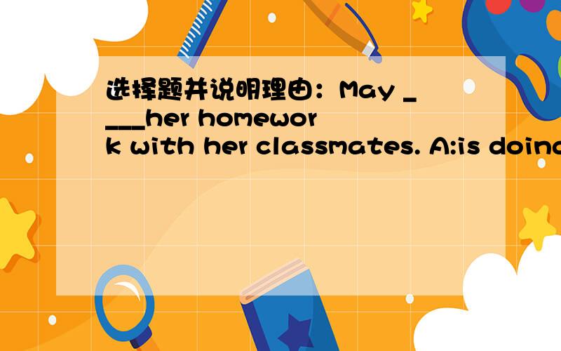 选择题并说明理由：May ____her homework with her classmates. A:is doing B:does