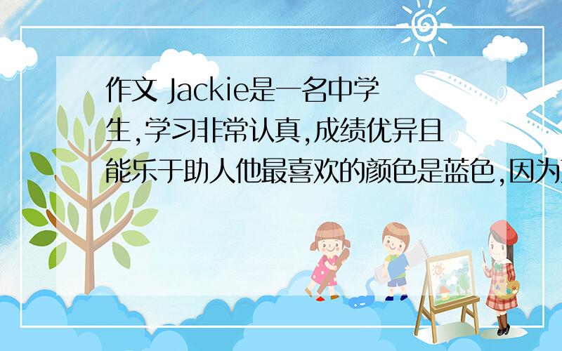 作文 Jackie是一名中学生,学习非常认真,成绩优异且能乐于助人他最喜欢的颜色是蓝色,因为蓝色Jackie是一名中学生,学习非常认真,成绩优异且能乐于助人他最喜欢的颜色是蓝色,因为蓝色,因为