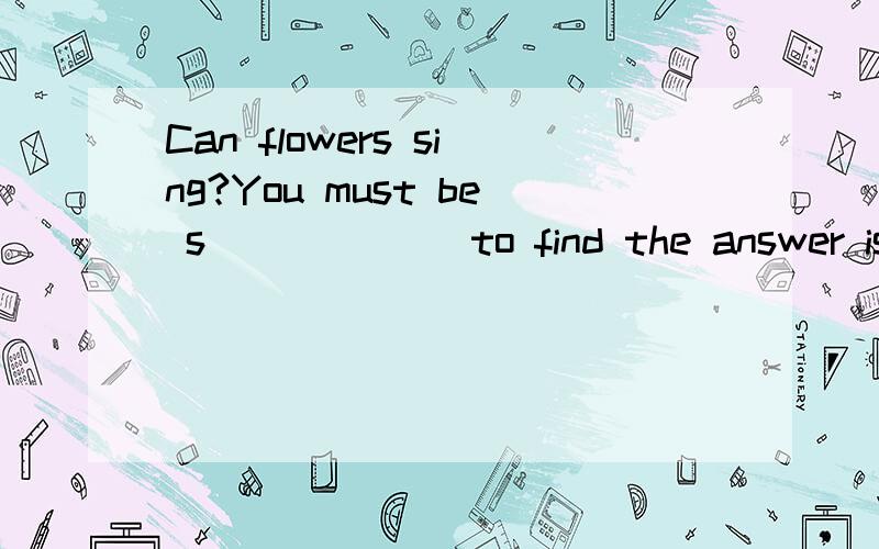 Can flowers sing?You must be s______ to find the answer is 