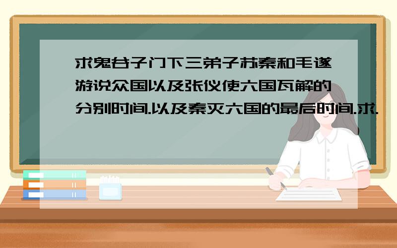 求鬼谷子门下三弟子苏秦和毛遂游说众国以及张仪使六国瓦解的分别时间.以及秦灭六国的最后时间.求.