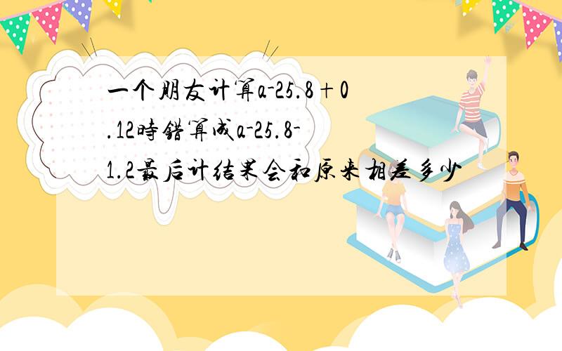 一个朋友计算a-25.8+0.12时错算成a-25.8-1.2最后计结果会和原来相差多少