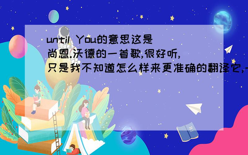 until You的意思这是尚恩.沃德的一首歌,很好听,只是我不知道怎么样来更准确的翻译它,一定要听喔,很棒的一首歌~