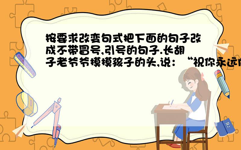 按要求改变句式把下面的句子改成不带冒号,引号的句子.长胡子老爷爷摸摸孩子的头,说：“祝你永远向新的高度进军!”