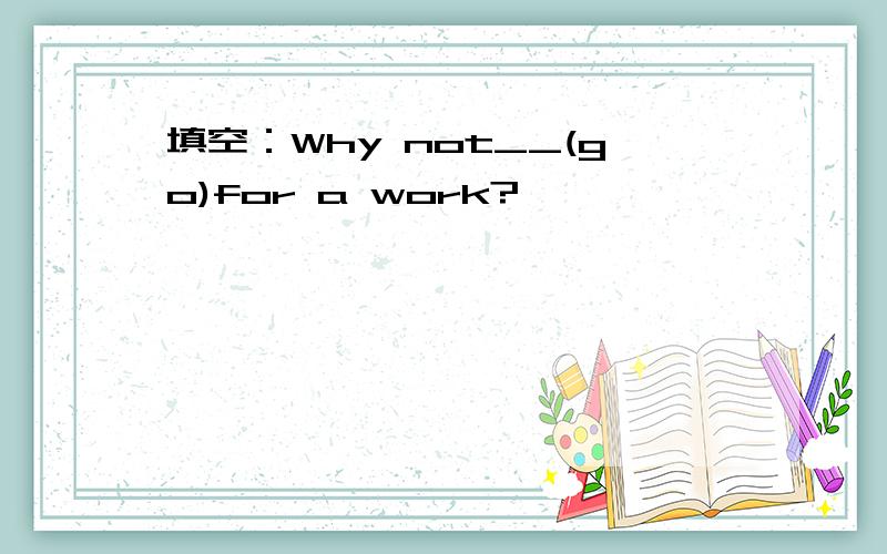 填空：Why not__(go)for a work?
