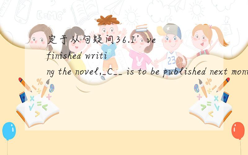 定于从句疑问36.I’ve finished writing the novel,_C__ is to be published next month.A.that B.what C.which D.when 这道题我是用排除法做的,但做错了.首先我排除了a b,然后不是说非限制性定语从句的引导词,也就是