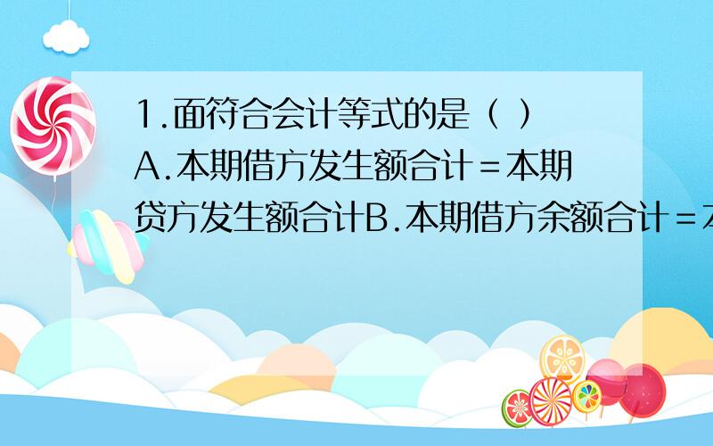 1.面符合会计等式的是（ ）A.本期借方发生额合计＝本期贷方发生额合计B.本期借方余额合计＝本期贷方余额合计C.收入－费用＝利润D.资产＝负债＋所有者权益