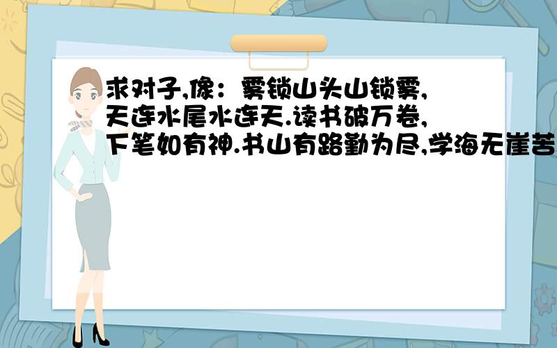 求对子,像：雾锁山头山锁雾,天连水尾水连天.读书破万卷,下笔如有神.书山有路勤为尽,学海无崖苦坐舟求像：雾锁山头山锁雾,天连水尾水连天读书破万卷,下笔如有神书山有路勤为尽,学海无