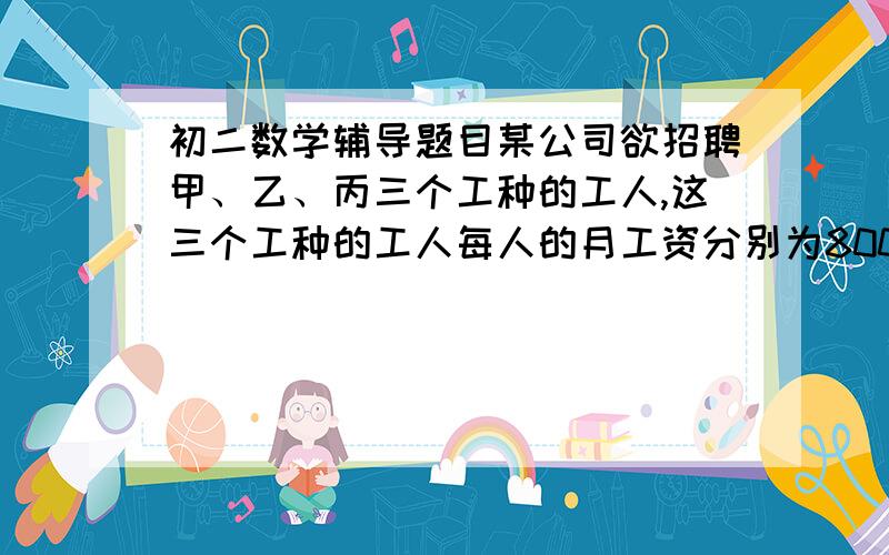 初二数学辅导题目某公司欲招聘甲、乙、丙三个工种的工人,这三个工种的工人每人的月工资分别为800元、1000元、1500元.已知甲、乙两种工种合计需招聘20人,切甲工种的人数不少于乙工种人数