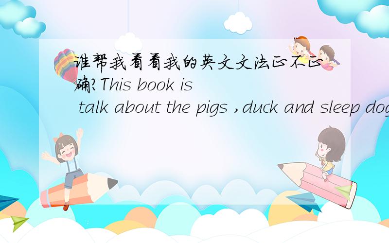 谁帮我看看我的英文文法正不正确?This book is talk about the pigs ,duck and sleep dog live in the farm,the pigs is very arrogant,they alway said to a group of animals 