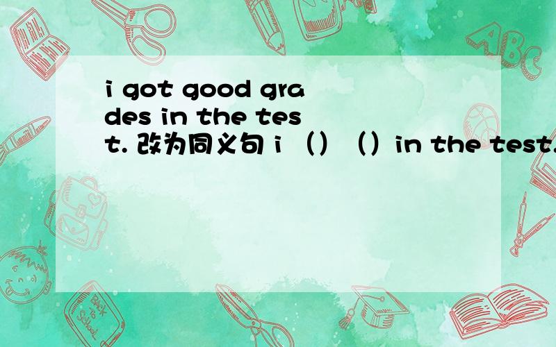 i got good grades in the test. 改为同义句 i （）（）in the test.