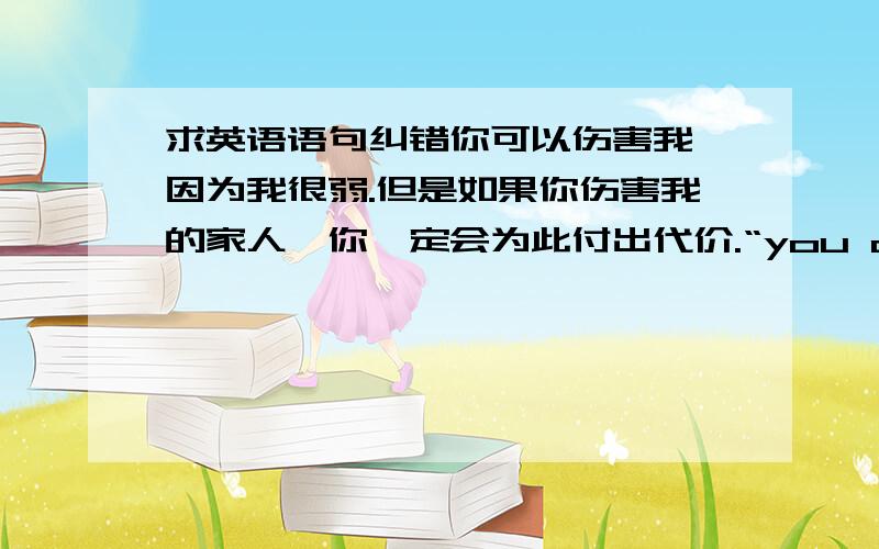 求英语语句纠错你可以伤害我,因为我很弱.但是如果你伤害我的家人,你一定会为此付出代价.“you can hurt me anyway,because I'am weak.but if you hurt my family,you will pay back.”没多少分 全给了 要拿这个纹