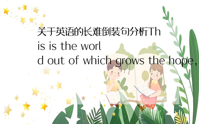 关于英语的长难倒装句分析This is the world out of which grows the hope,for the first time in history,of a society where there will be freedom from want and freedom from fear.句子分析?主谓宾定状翻译?倒装?