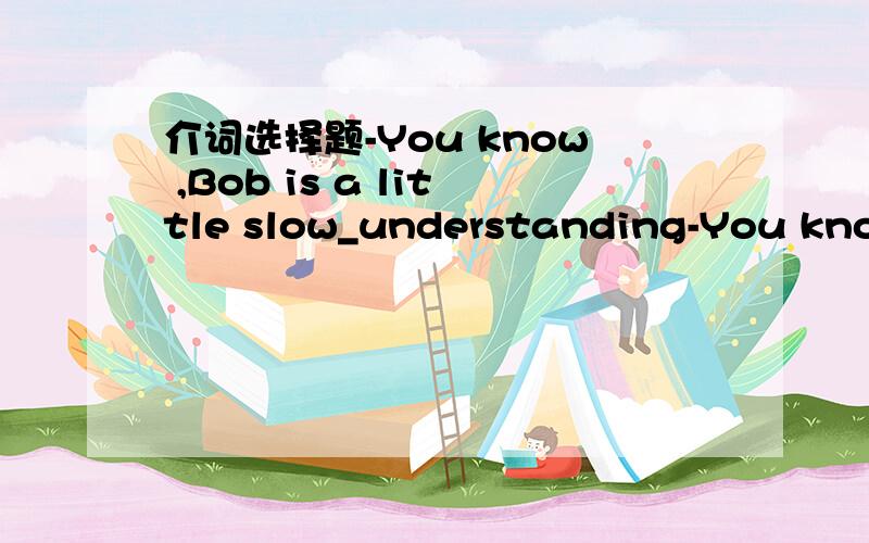 介词选择题-You know ,Bob is a little slow_understanding-You know ,Bob is a little slow_understanding,so...-So I have to be patient_ him.A.in,withB.on,withC.in,toD.at.for知道be patient with,前面的空要怎么判断捏?