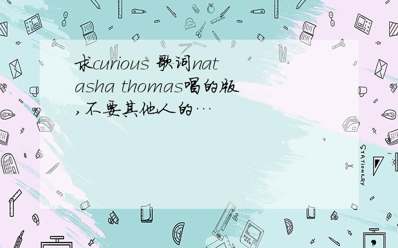 求curious 歌词natasha thomas唱的版,不要其他人的…