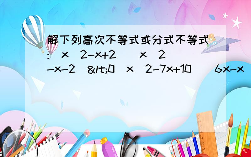 解下列高次不等式或分式不等式:(x^2-x+2)(x^2-x-2)<0(x^2-7x+10)(6x-x^2-x^3)>0