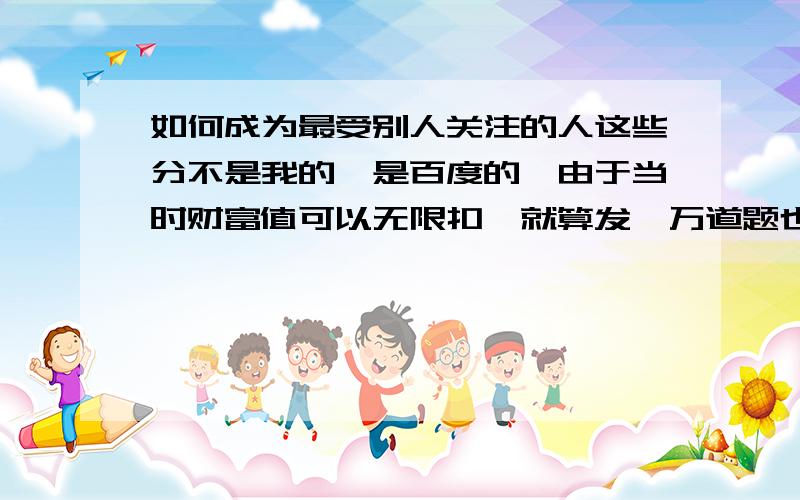 如何成为最受别人关注的人这些分不是我的,是百度的,由于当时财富值可以无限扣,就算发一万道题也可以,所以我的题目绝对不存在作弊或刷分,我会尽量采纳好答案的.