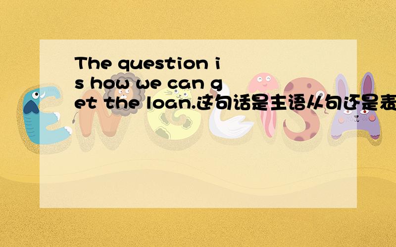 The question is how we can get the loan.这句话是主语从句还是表语从句啊?我今天在一本语法书上看到这句话,上面写的是主语从句.所以,觉得有疑问.