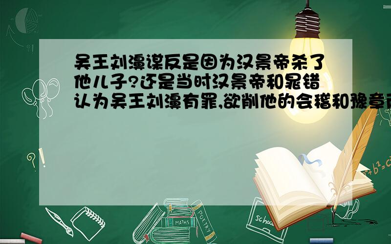 吴王刘濞谋反是因为汉景帝杀了他儿子?还是当时汉景帝和晁错认为吴王刘濞有罪,欲削他的会稽和豫章两郡.使得他不满?