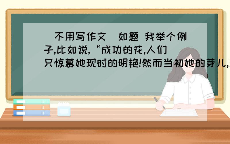 （不用写作文）如题 我举个例子,比如说,“成功的花,人们只惊慕她现时的明艳!然而当初她的芽儿,浸透了奋斗的泪泉,洒遍了牺牲的血雨”!然后作文题目是“生活的一朵花”.虽然题目是花,但