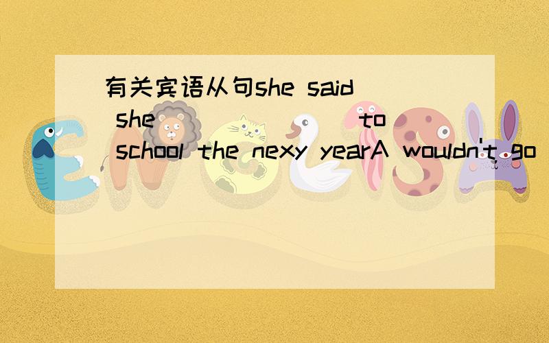 有关宾语从句she said she________to school the nexy yearA wouldn't go B won't go句子：1.he said he would borrow me the pen the day after tomorrow 2.she says she will help me with my ENGLISH next year上面两句都对啊!不是说从句跟主