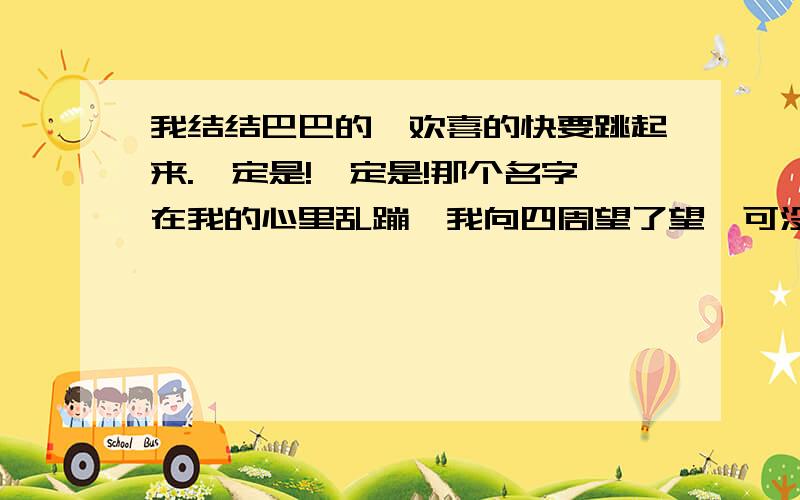 我结结巴巴的,欢喜的快要跳起来.一定是!一定是!那个名字在我的心里乱蹦,我向四周望了望,可没有蹦补上面的：出来.