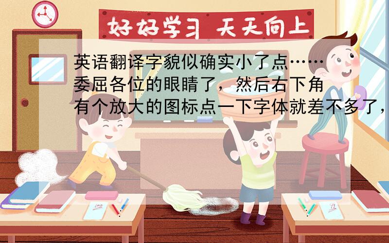 英语翻译字貌似确实小了点……委屈各位的眼睛了，然后右下角有个放大的图标点一下字体就差不多了，翻译出来我再多送点分……