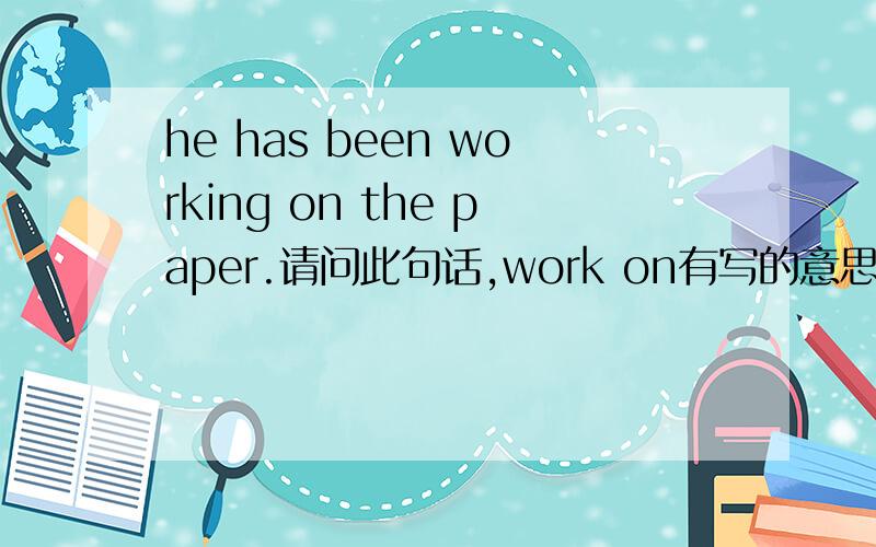 he has been working on the paper.请问此句话,work on有写的意思吗? 与writing the paper意思有区别吗?