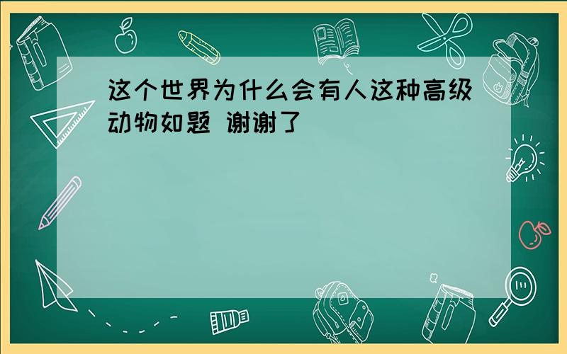 这个世界为什么会有人这种高级动物如题 谢谢了