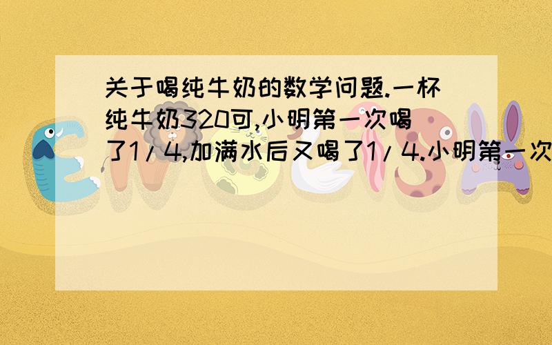 关于喝纯牛奶的数学问题.一杯纯牛奶320可,小明第一次喝了1/4,加满水后又喝了1/4.小明第一次喝的纯牛奶比第二次喝的纯牛奶多多少千克?