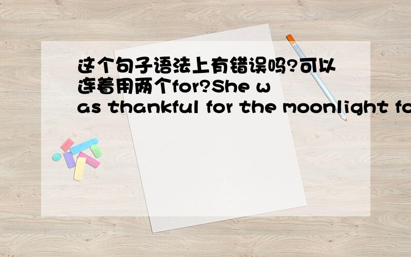 这个句子语法上有错误吗?可以连着用两个for?She was thankful for the moonlight for she knew she would never be able to get out the deep forest.