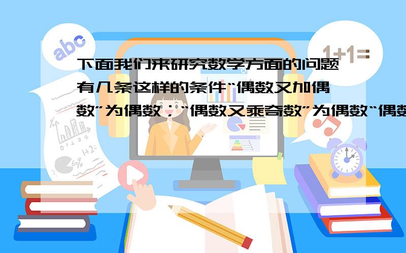 下面我们来研究数学方面的问题有几条这样的条件“偶数又加偶数”为偶数；“偶数又乘奇数”为偶数“偶数又加奇数”为奇数；“奇数又乘奇数”为奇数但有人在承认上述关系的同时,又说