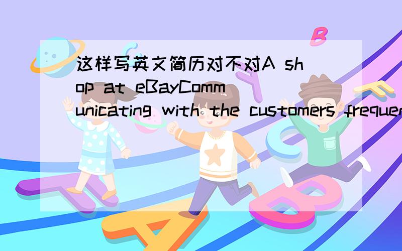 这样写英文简历对不对A shop at eBayCommunicating with the customers frequently andadding more detailed descriptions about goods,achieving  one successful trade at the frist week 简历的一部分谢谢~~