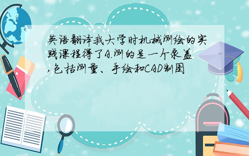 英语翻译我大学时机械测绘的实践课程得了A.测的是一个泵盖,包括测量、手绘和CAD制图