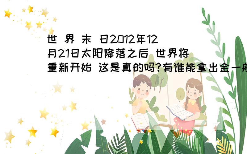 世 界 末 日2012年12月21日太阳降落之后 世界将重新开始 这是真的吗?有谁能拿出金一般的证据?