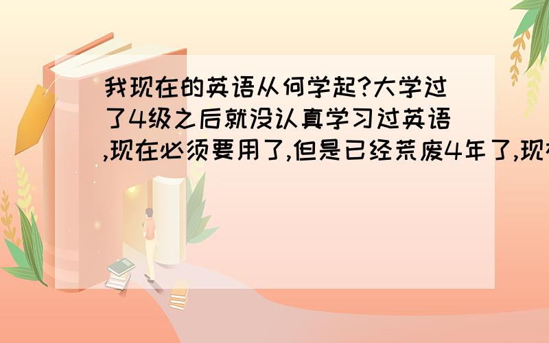 我现在的英语从何学起?大学过了4级之后就没认真学习过英语,现在必须要用了,但是已经荒废4年了,现在从哪里开始学起呢?前一阵一个英语老师给了我一些题,我连基本的定语从句都错了很多.