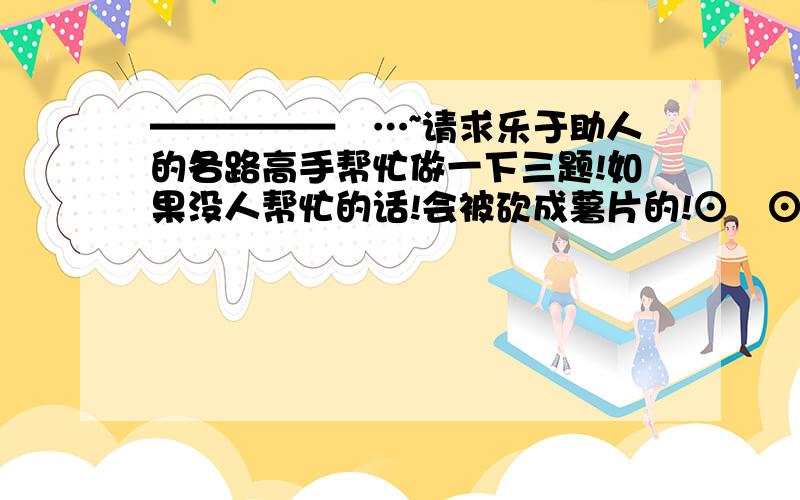 —————卐…~请求乐于助人的各路高手帮忙做一下三题!如果没人帮忙的话!会被砍成薯片的!⊙﹏⊙~…卍—————