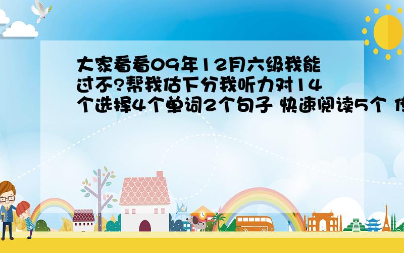 大家看看09年12月六级我能过不?帮我估下分我听力对14个选择4个单词2个句子 快速阅读5个 传统阅读5个 阅读填空4个 完型对12个 翻译差不多对3-4个 作文感觉还好 估计能不能过