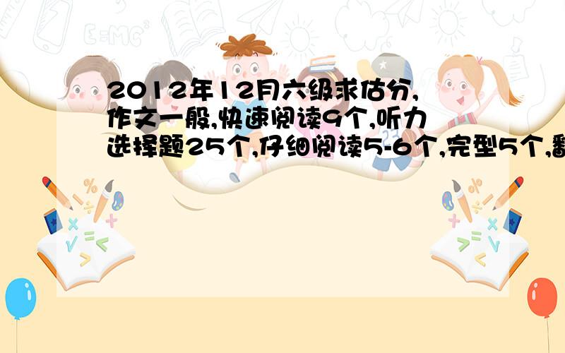 2012年12月六级求估分,作文一般,快速阅读9个,听力选择题25个,仔细阅读5-6个,完型5个,翻译4个吧,请帮我估一下